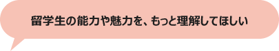 留学生の能力や魅力を、もっと理解してほしい