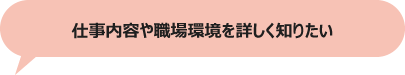 仕事内容や職場環境を詳しく知りたい