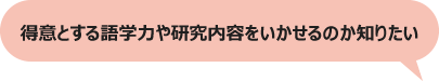 得意とする語学力や研究内容をいかせるのか知りたい