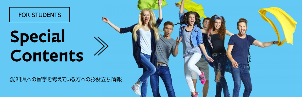 Special Contents FOR STUDENTS 愛知県への留学を考えている方へのお役立ち情報