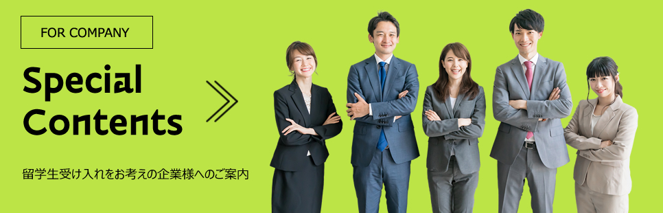 Special Contents FOR STUDENTS 留学生受け入れをお考えの企業様へのご案内